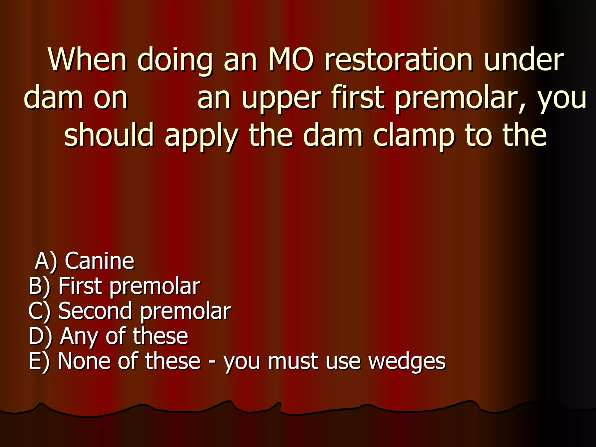 When doing an MO restoration under dam on  an upper first premolar, you should apply the dam clamp to the A) Canine B) First premolar C) Second premolar D) Any of these E) None of these - you must use wedges 