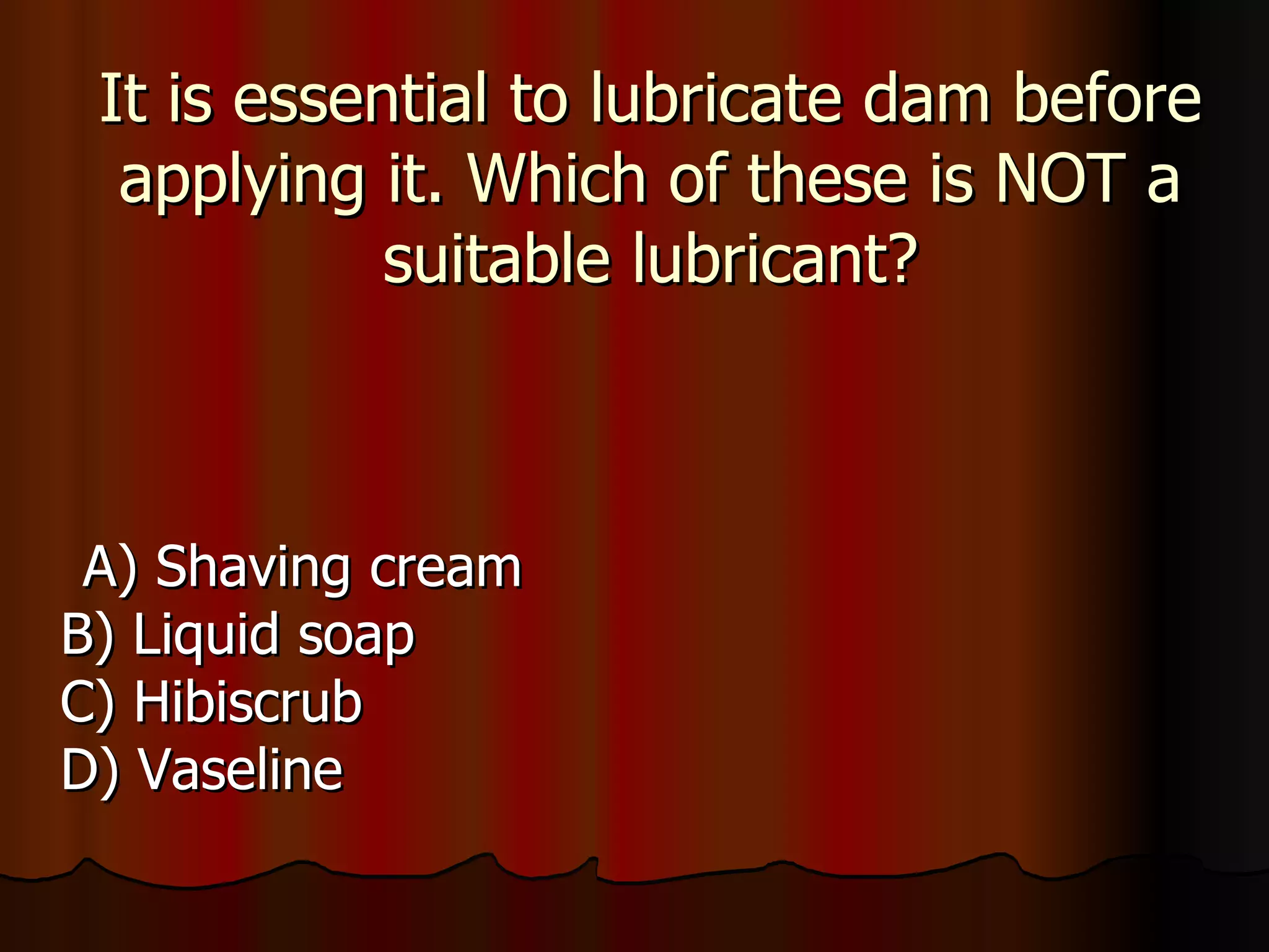 It is essential to lubricate dam before applying it. Which of these is NOT a suitable lubricant? A) Shaving cream B) Liquid soap C) Hibiscrub D) Vaseline 