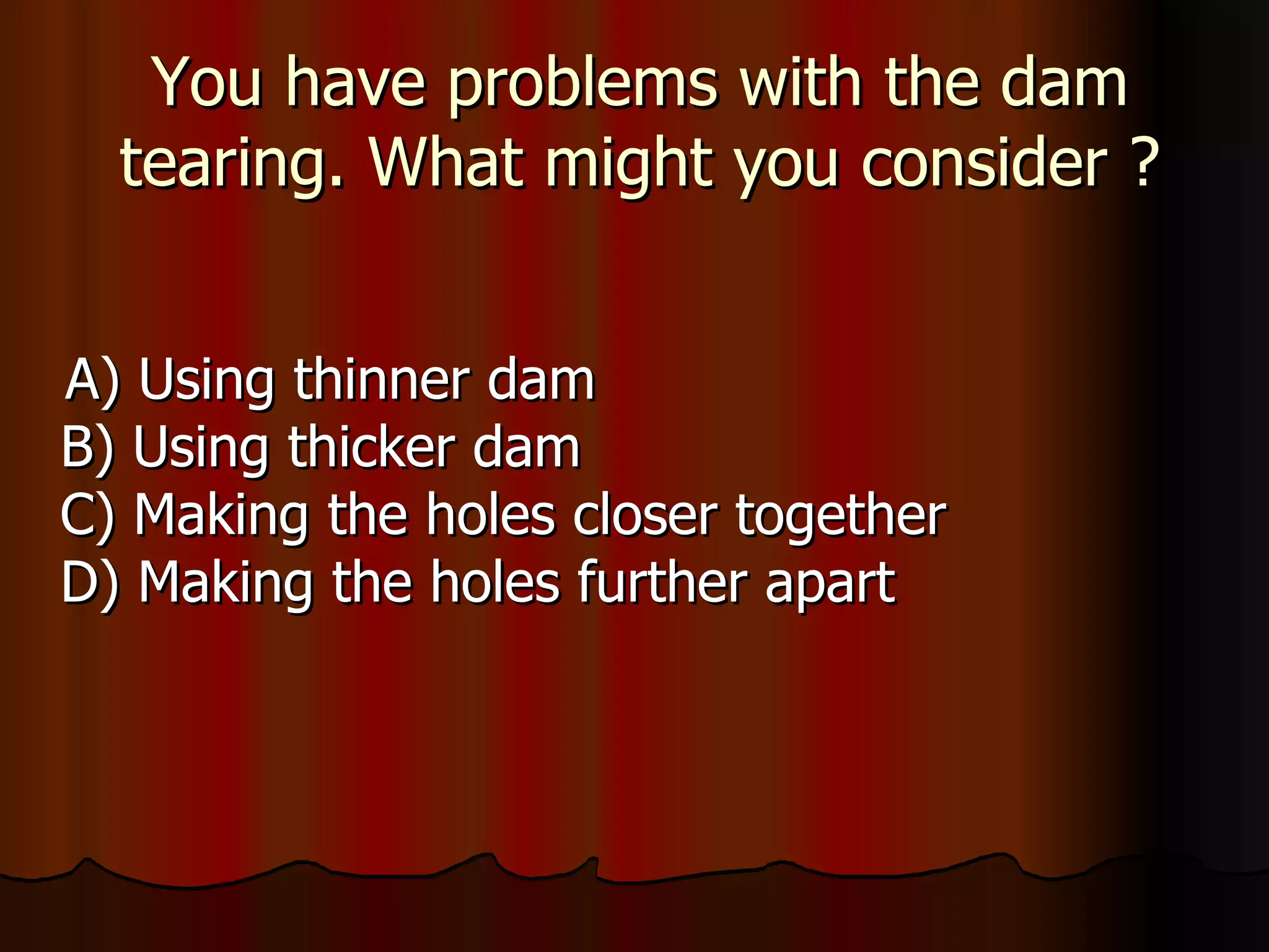 You have problems with the dam tearing. What might you consider ? A) Using thinner dam B) Using thicker dam C) Making the holes closer together D) Making the holes further apart 