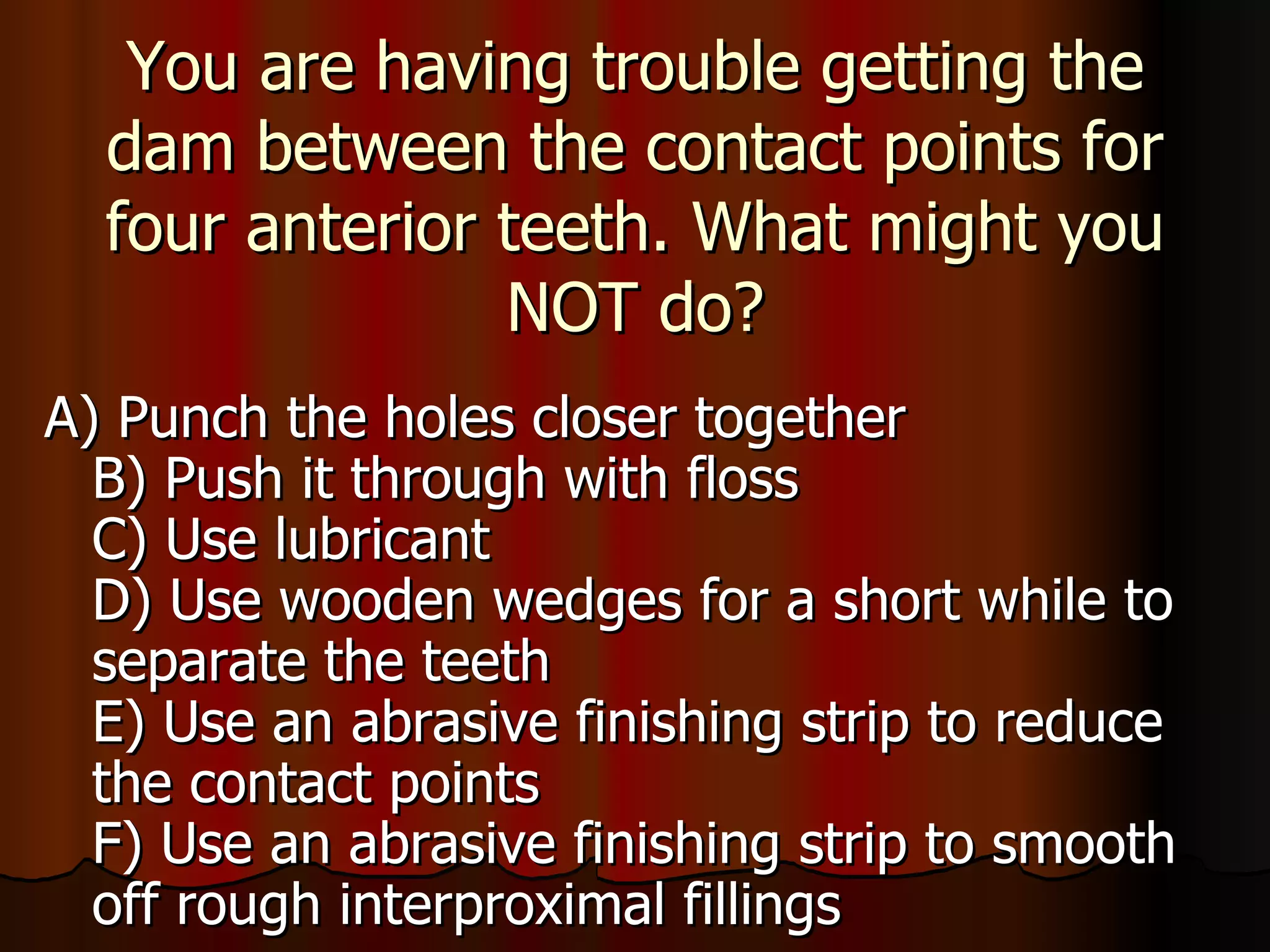 You are having trouble getting the dam between the contact points for four anterior teeth. What might you NOT do? A) Punch the holes closer together B) Push it through with floss C) Use lubricant D) Use wooden wedges for a short while to separate the teeth E) Use an abrasive finishing strip to reduce the contact points F) Use an abrasive finishing strip to smooth off rough interproximal fillings  