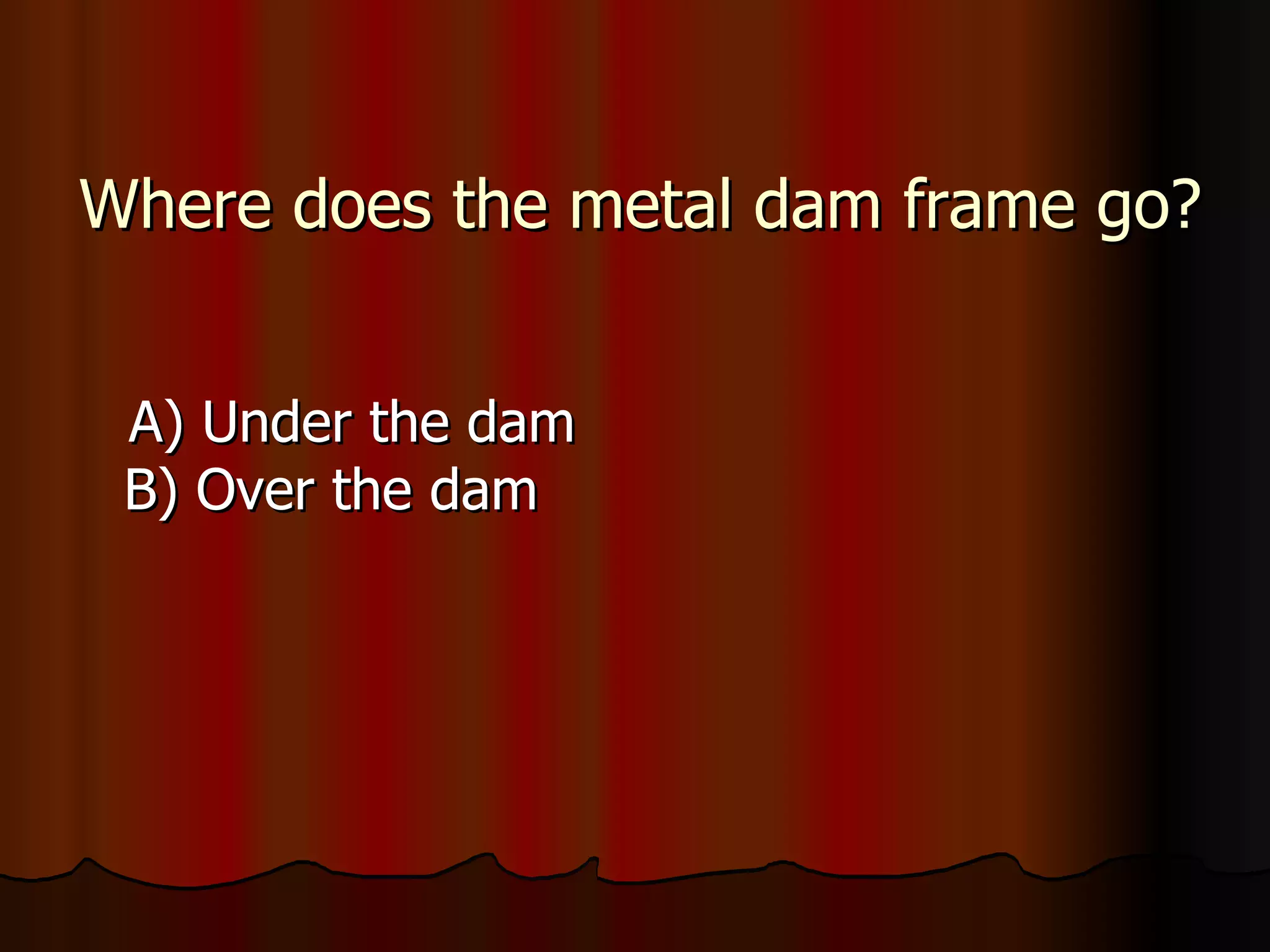 Where does the metal dam frame go? A) Under the dam B) Over the dam 