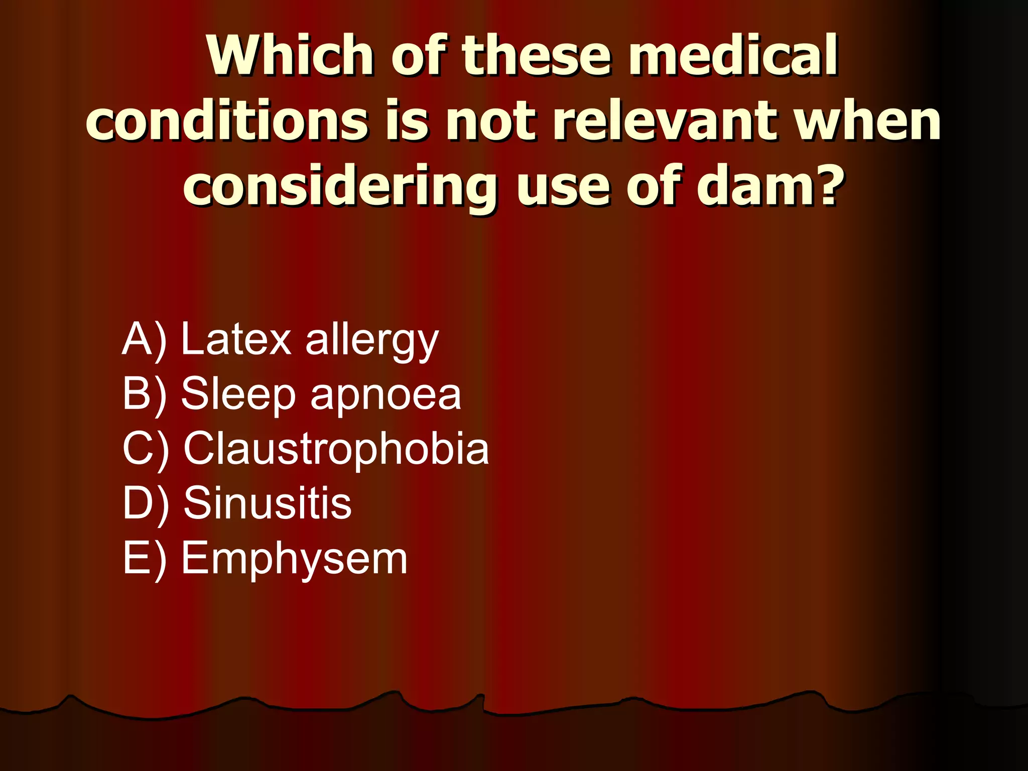 Which of these medical conditions is not relevant when considering use of dam? A) Latex allergy B) Sleep apnoea C) Claustrophobia D) Sinusitis E) Emphysem   