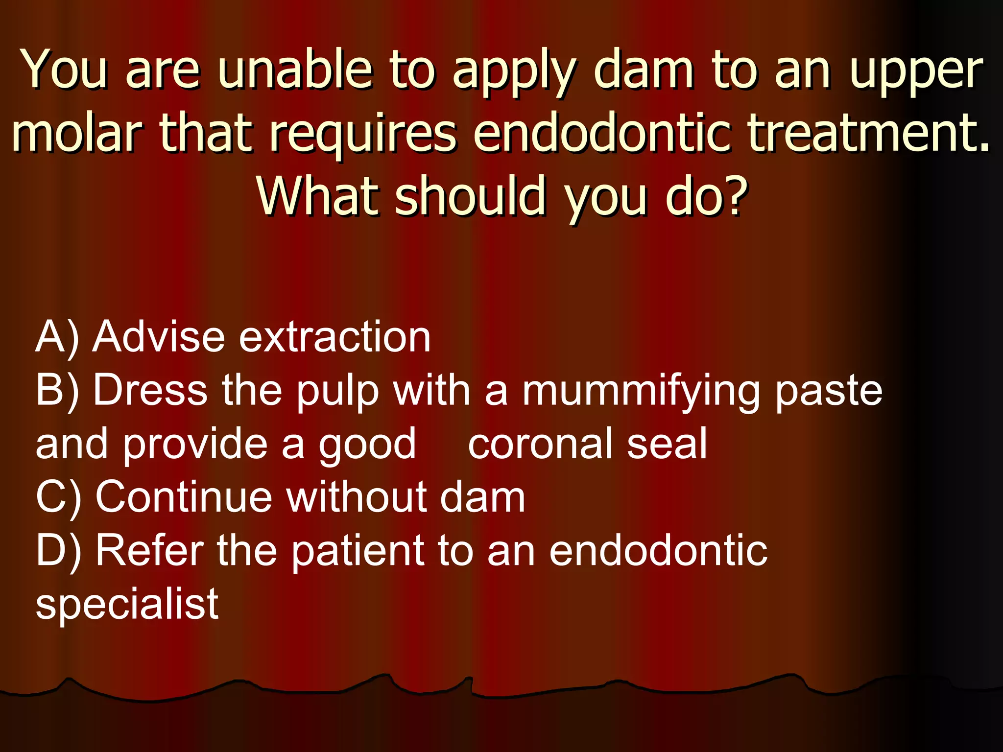 You are unable to apply dam to an upper molar that requires endodontic treatment. What should you do? A) Advise extraction B) Dress the pulp with a mummifying paste and provide a good  coronal seal C) Continue without dam D) Refer the patient to an endodontic specialist 