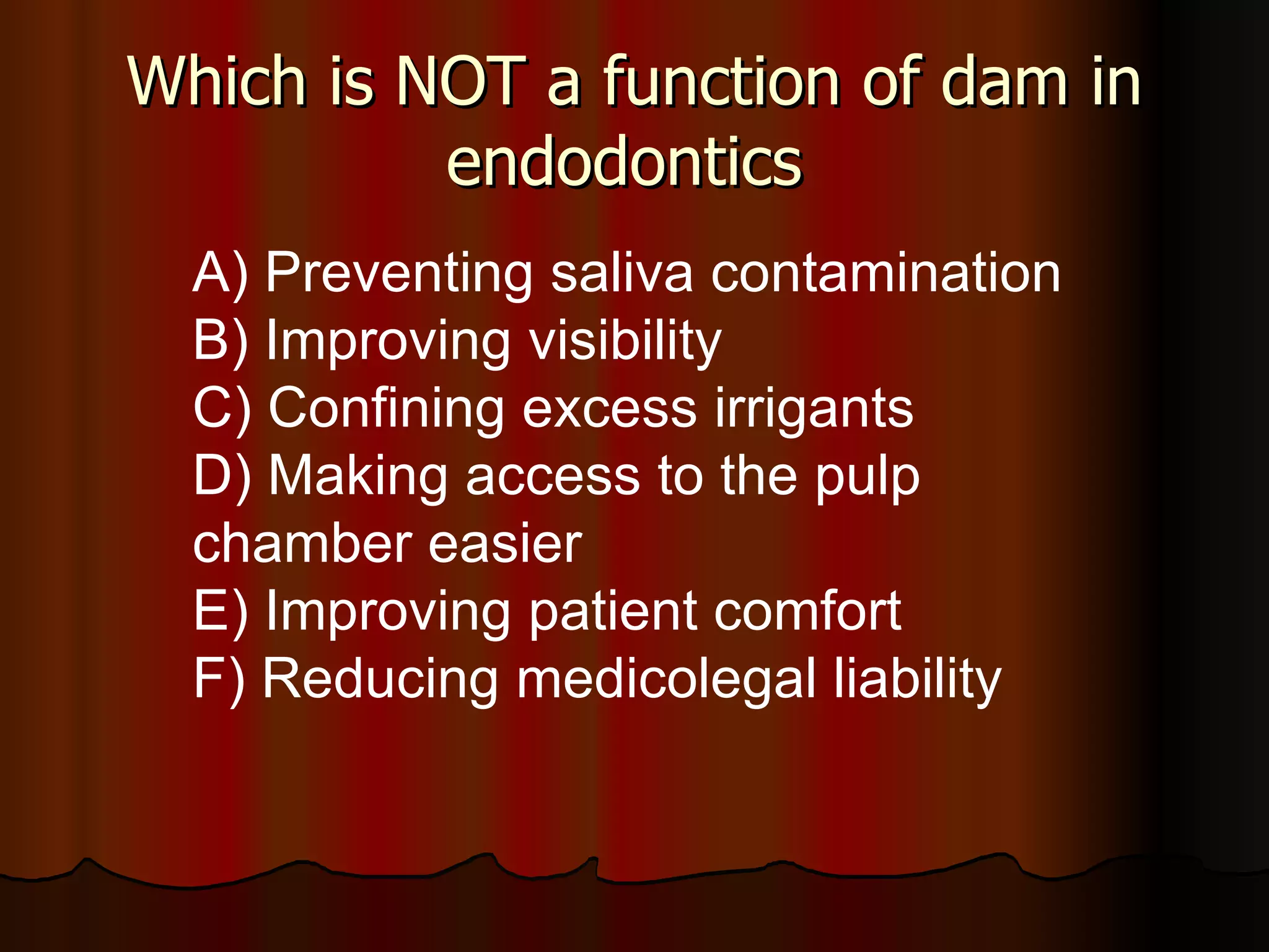 Which is NOT a function of dam in endodontics  A) Preventing saliva contamination B) Improving visibility C) Confining excess irrigants D) Making access to the pulp chamber easier E) Improving patient comfort F) Reducing medicolegal liability 