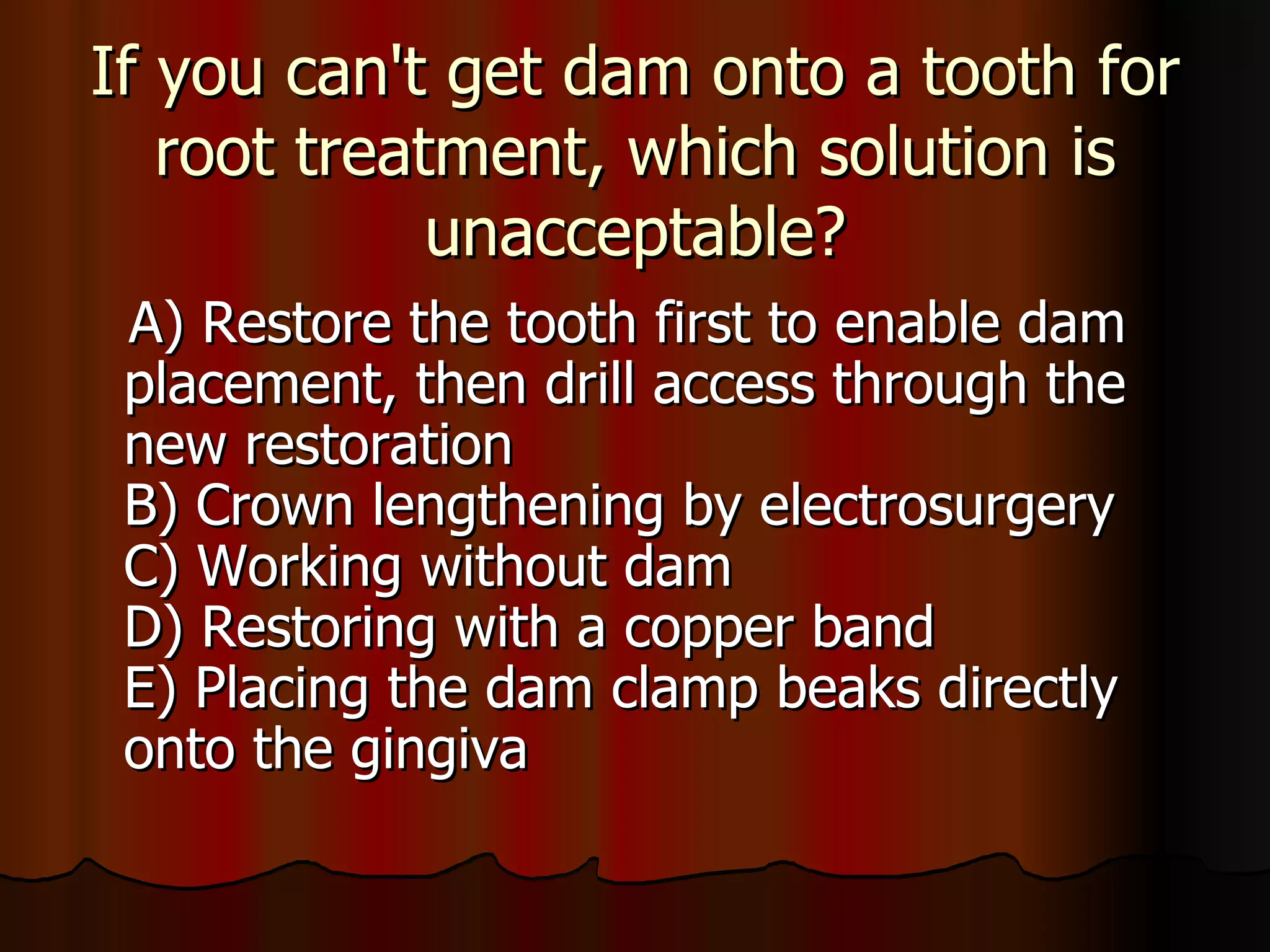 If you can't get dam onto a tooth for root treatment, which solution is unacceptable? A) Restore the tooth first to enable dam placement, then drill access through the new restoration B) Crown lengthening by electrosurgery C) Working without dam D) Restoring with a copper band E) Placing the dam clamp beaks directly onto the gingiva 