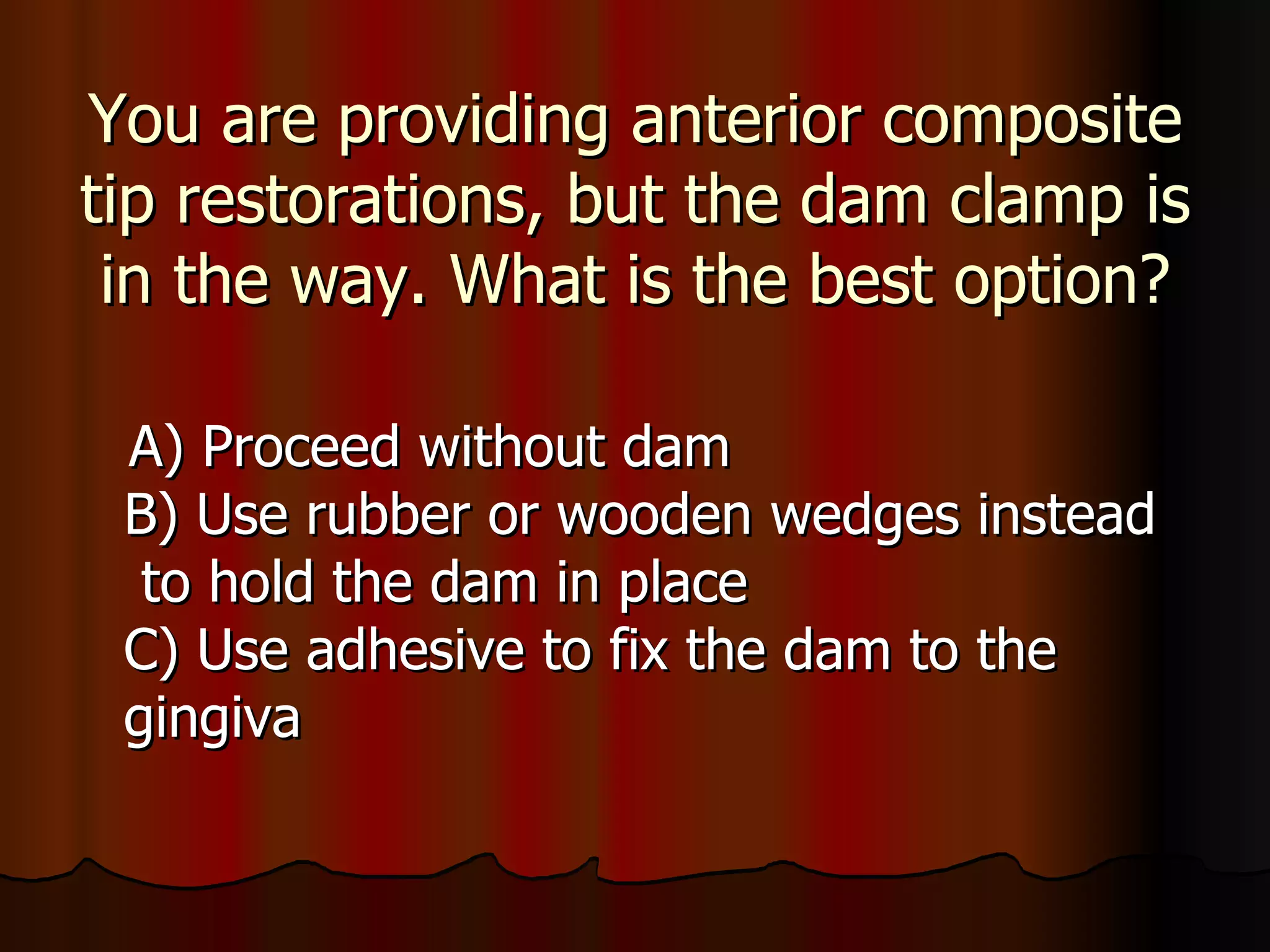 You are providing anterior composite tip restorations, but the dam clamp is in the way. What is the best option? A) Proceed without dam B) Use rubber or wooden wedges instead  to hold the dam in place C) Use adhesive to fix the dam to the  gingiva 