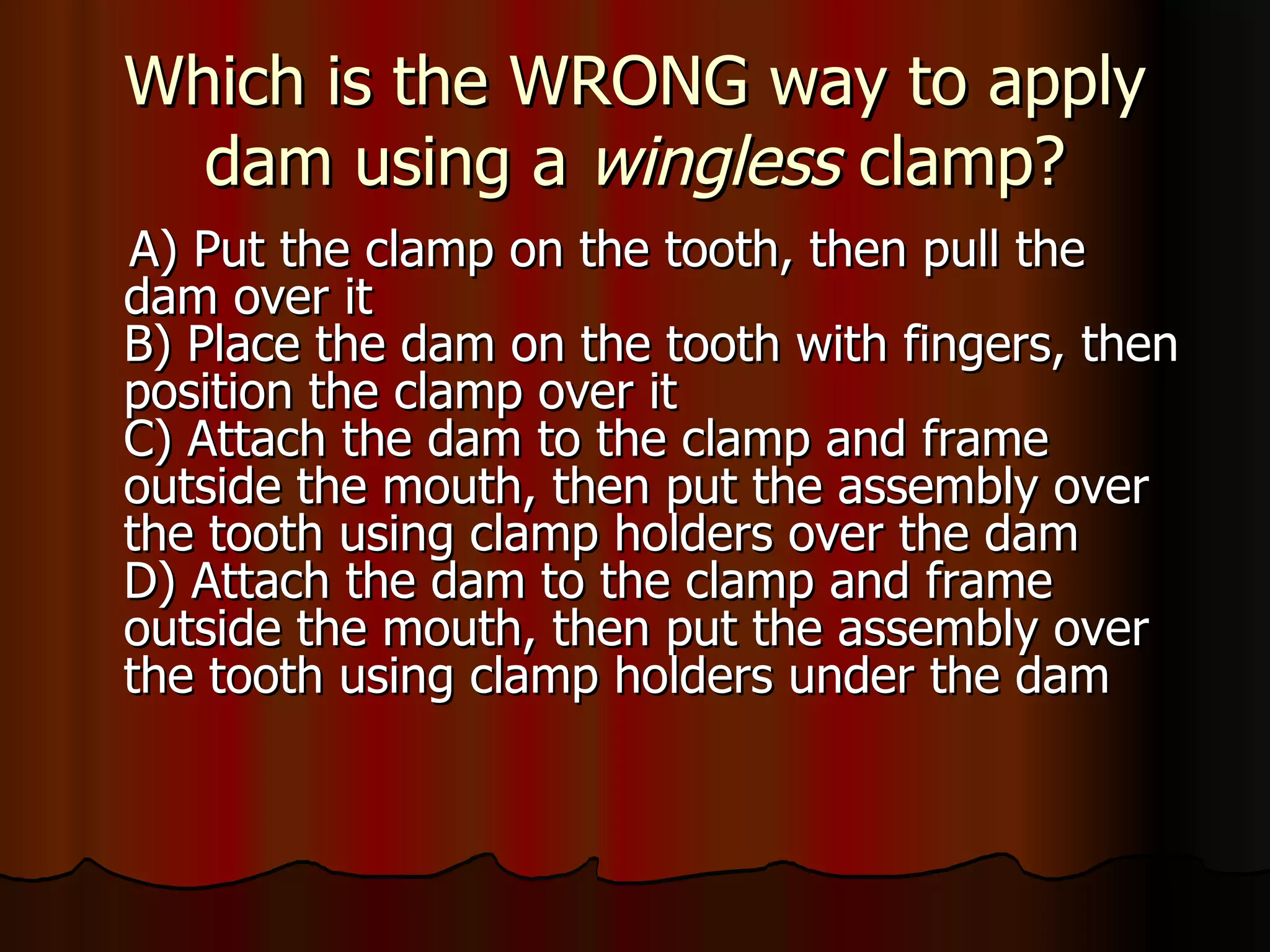 Which is the WRONG way to apply dam using a  wingless  clamp? A) Put the clamp on the tooth, then pull the dam over it B) Place the dam on the tooth with fingers, then position the clamp over it C) Attach the dam to the clamp and frame outside the mouth, then put the assembly over the tooth using clamp holders over the dam D) Attach the dam to the clamp and frame outside the mouth, then put the assembly over the tooth using clamp holders under the dam 
