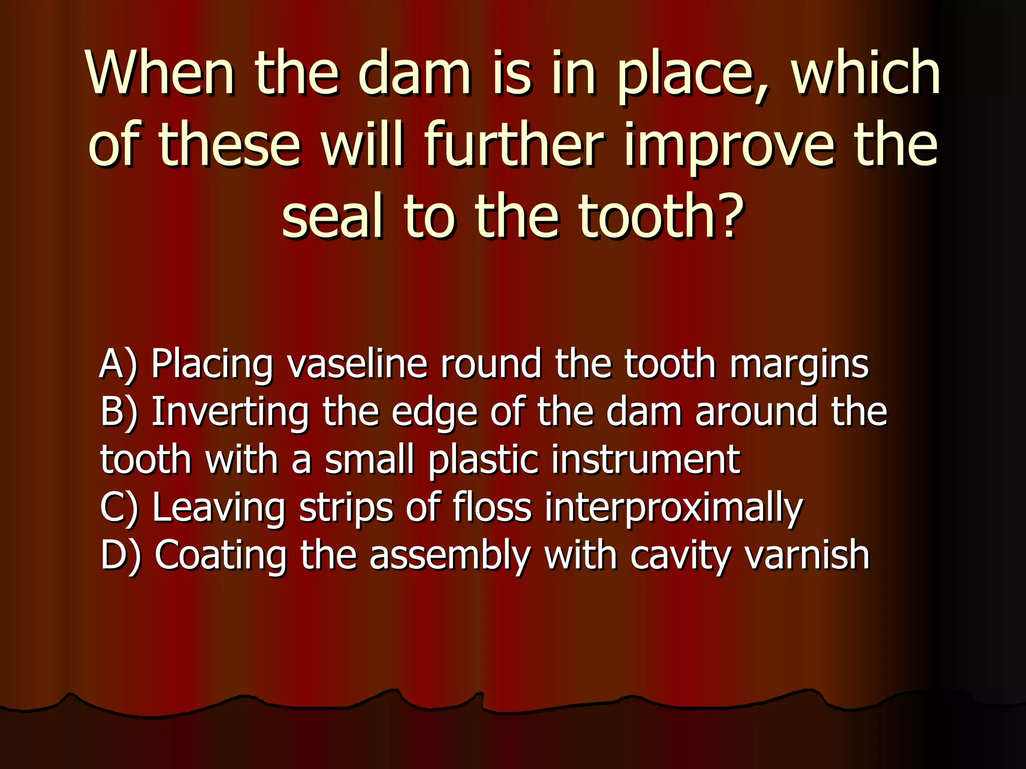 When the dam is in place, which of these will further improve the seal to the tooth? A) Placing vaseline round the tooth margins B) Inverting the edge of the dam around the tooth with a small plastic instrument C) Leaving strips of floss interproximally D) Coating the assembly with cavity varnish 