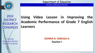 Using Video Lesson in Improving the
Academic Performance of Grade 7 English
Learners
DONNA R. SABUGA-A
Teacher I
Department of Education
Division of Misamis Oriental
 