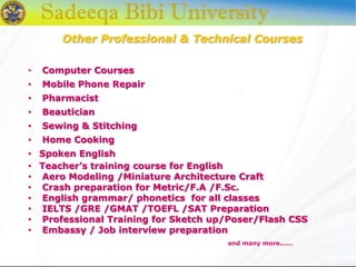 Other Professional & Technical Courses
• Computer Courses
• Mobile Phone Repair
• Pharmacist
• Beautician
• Sewing & Stitching
• Home Cooking
• Spoken English
• Teacher’s training course for English
• Aero Modeling /Miniature Architecture Craft
• Crash preparation for Metric/F.A /F.Sc.
• English grammar/ phonetics for all classes
• IELTS /GRE /GMAT /TOEFL /SAT Preparation
• Professional Training for Sketch up/Poser/Flash CSS
• Embassy / Job interview preparation
and many more......
 