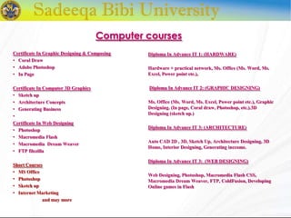 Certificate In Graphic Designing & Composing
• Coral Draw
• Adobe Photoshop
• In Page
Certificate In Computer 3D Graphics
• Sketch up
• Architecture Concepts
• Generating Business
•
Certificate In Web Designing
• Photoshop
• Macromedia Flash
• Macromedia Dream Weaver
• FTP filezilla
Short Courses
• MS Office
• Photoshop
• Sketch up
• Internet Marketing
and may more
Diploma In Advance IT 1: (HARDWARE)
Hardware + practical network, Ms. Office (Ms. Word, Ms.
Excel, Power point etc.),
Diploma In Advance IT 2: (GRAPHIC DESIGNING)
Ms. Office (Ms. Word, Ms. Excel, Power point etc.), Graphic
Designing. (In page, Coral draw, Photoshop, etc.).3D
Designing (sketch up.)
Diploma In Advance IT 3: (ARCHITECTURE)
Auto CAD 2D , 3D, Sketch Up, Architecture Designing, 3D
Home, Interior Designing, Generating inccome.
Diploma In Advance IT 3: (WEB DESIGNING)
Web Designing, Photoshop, Macromedia Flash CSS,
Macromedia Dream Weaver, FTP, ColdFusion, Developing
Online games in Flash
Computer courses
 
