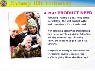 A REAL PRODUCT NEED
Marketing Training is a real need in the
marketplace. The best product in the
world is useless if it’s not in demand.
With emerging economies and changing
lifestyles of people worldwide, Education
Industry shows no sign of slowing
down, and is bound to go beyond the
horizons.
Everybody is looking to save money on
professional studies . You can reap
profits by giving them what they need.
 