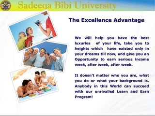 The Excellence Advantage
We will help you have the best
luxuries of your life, take you to
heights which have existed only in
your dreams till now, and give you an
Opportunity to earn serious income
week, after week, after week.
It doesn’t matter who you are, what
you do or what your background is.
Anybody in this World can succeed
with our unrivalled Learn and Earn
Program!
 