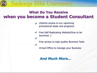 What Do You Receive
when you become a Student Consultant
Lifetime access to our upcoming
promotional deals and programs
Free Self Replicating Website(Due to be
launched. )
Free access to high quality Business Tools
Virtual Office to manage your Business
And Much More…
 