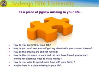 Is a piece of jigsaw missing in your life…
• May be you are tired of your Job?
• May be you can’t see yourself getting ahead with your current income?
• May be the dreams are still not fulfilled?
• May be the commute to work and rat race have forced you to start
looking for alternate ways to make money?
• May be you want to spend more time with your family?
• Maybe there is a piece missing in your life?
 
