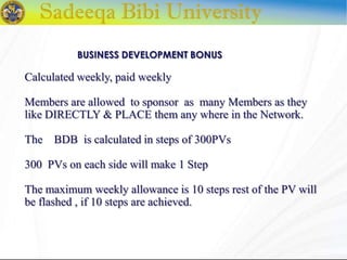 Calculated weekly, paid weekly
Members are allowed to sponsor as many Members as they
like DIRECTLY & PLACE them any where in the Network.
The BDB is calculated in steps of 300PVs
300 PVs on each side will make 1 Step
The maximum weekly allowance is 10 steps rest of the PV will
be flashed , if 10 steps are achieved.
BUSINESS DEVELOPMENT BONUS
 