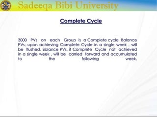 Complete Cycle
3000 PVs on each Group is a Complete cycle Balance
PVs, upon achieving Complete Cycle in a single week , will
be flushed. Balance PVs, if Complete Cycle not achieved
in a single week , will be carried forward and accumulated
to the following week.
 