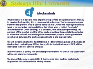 "Mudarabah" is a special kind of partnership where one partner gives money
to another for investing it in a commercial enterprise. The investment comes
from the first partner who is called "rabb-ul-mal", while the management and
work is an exclusive responsibility of the other, who is called "mudarib".
The Mudarabah (Profit Sharing) is a contract, with one party providing 100
percent of the capital and the other party providing its specialist knowledge
to invest the capital and manage the investment project. Profits generated
are shared between the parties according to a pre-agreed ratio.
We will invest on behalf of its distributors in different Enterprises on the basis of
Mudarabah and will pay 50% of the profits to its distributors and 50% will be
deducted in lieu of service charges.
This investment is purely an extra temporary benefit for which The Excellence
will never stand accountable,
We do not take any responsibility if the income from partner portfolios is
stopped or discontinued due to any reason
Mudarabah4
 