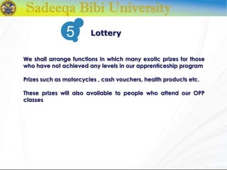 We shall arrange functions in which many exotic prizes for those
who have not achieved any levels in our apprenticeship program
Prizes such as motorcycles , cash vouchers, health products etc.
These prizes will also available to people who attend our OPP
classes
Lottery5
 