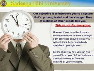 This is not for everyone.
However if you have the drive and
the determination to make a change,
I am convinced enough to say, you
will not find a better opportunity
available to you right now ….
Let me show you how you can free
yourself from your 9-5 job and create
a serious income all from the
comforts of your own home.
Our objective is to introduce you to a system
that’s proven, tested and has changed lives
of millions of other people like you.
 