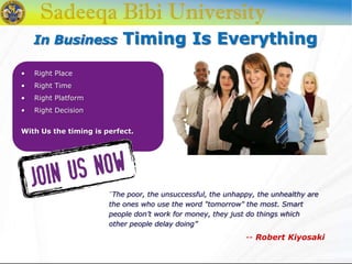 In Business Timing Is Everything
• Right Place
• Right Time
• Right Platform
• Right Decision
With Us the timing is perfect.
“The poor, the unsuccessful, the unhappy, the unhealthy are
the ones who use the word "tomorrow" the most. Smart
people don’t work for money, they just do things which
other people delay doing”
-- Robert Kiyosaki
 