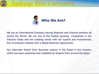 Who We Are?
We are an International Company having Alliances and Channel partners all
across the World. We are one of the fastest growing Companies in the
Industry today and are creating waves with our superb and revolutionary
line of products meshed with a Global Business Opportunity.
Our Alternate Switch Over Business system is the finest in the industry
which has been acclaimed and validated by Experts from around the globe.
 