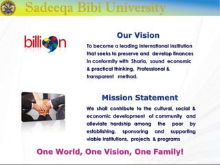 We shall contribute to the cultural, social &
economic development of community and
alleviate hardship among the poor by
establishing, sponsoring and supporting
viable institutions, projects & programs
Our Vision
One World, One Vision, One Family!
To become a leading international institution
that seeks to preserve and develop finances
in conformity with Sharia, sound economic
& practical thinking, Professional &
transparent method.
Mission Statement
 