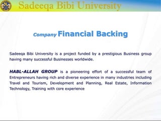 Company Financial Backing
Sadeeqa Bibi University is a project funded by a prestigious Business group
having many successful Businesses worldwide.
HABL-ALLAH GROUP is a pioneering effort of a successful team of
Entrepreneurs having rich and diverse experience in many industries including
Travel and Tourism, Development and Planning, Real Estate, Information
Technology, Training with core experience
 