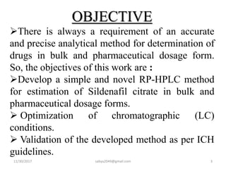 OBJECTIVE
There is always a requirement of an accurate
and precise analytical method for determination of
drugs in bulk and pharmaceutical dosage form.
So, the objectives of this work are :
Develop a simple and novel RP-HPLC method
for estimation of Sildenafil citrate in bulk and
pharmaceutical dosage forms.
 Optimization of chromatographic (LC)
conditions.
 Validation of the developed method as per ICH
guidelines.
11/30/2017 sabya2049@gmail.com 3
 