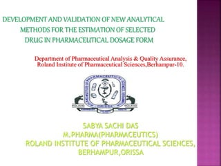 DEVELOPMENT AND VALIDATION OF NEW ANALYTICAL
METHODS FOR THE ESTIMATION OF SELECTED
DRUG IN PHARMACEUTICAL DOSAGE FORM
Department of Pharmaceutical Analysis & Quality Assurance,
Roland Institute of Pharmaceutical Sciences,Berhampur-10.
SABYA SACHI DAS
M.PHARMA(PHARMACEUTICS)
ROLAND INSTITUTE OF PHARMACEUTICAL SCIENCES,
BERHAMPUR,ORISSA
 