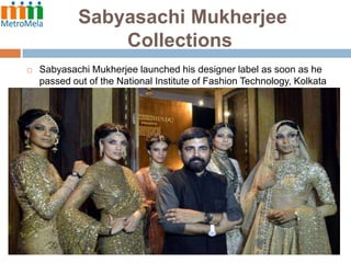 Sabyasachi Mukherjee
Collections


Sabyasachi Mukherjee launched his designer label as soon as he
passed out of the National Institute of Fashion Technology, Kolkata
in 1999.

 