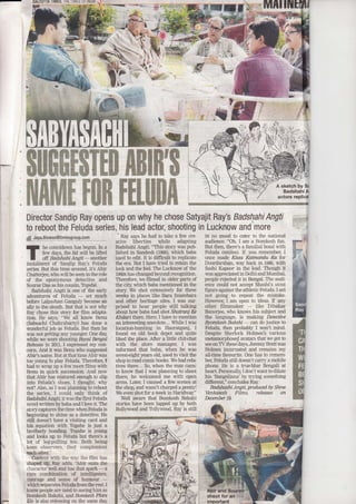 EI.GUTTA IES, IHL iiKS IJI. TTH .,-1
MIII
'& r ,'-
r'1.'
'€;t'' 'i
Director Sandip Ray opens up 0n why he chose Satyajit Ray's'BadshahiAngti ';":-,. t*:;' {to reboot the Feluda series, his lead actor, shooting
#_Jeyqliqwglgtqffi srgp."qol
-
Pay says he had to take a few crs
ative liberties while adapting
Badshahi Angti: "This story was pub-
Iished in Sandesh (1966), which baba
,tsed to edit. It is diffrcult to replicate
the era. But I have tried to retain the
look and the feel: The Lucknow of t}te
1960s has changed beyond recognition.
Therefore, we lilmed in older parts of
the city which baba mentioned in the
story We shot extensively for three
. weeks in places like Bara lmarnbara
and other heritage sites. I w'as sw-
'prised to hear people still talking
about how baba had shot Slatranj I{e
:Khilari thQre. Here, I have to mention
an interesting anecdote... While I was
location-hunting in Hazratganj. I
found an old book depot and quite
' liked the place. After a litUe chitchat
with the store manage4 I was
informed that baba, when he was
seven-eight years old, used to visit the
shop to read eomic books. We had rela-
tives there... So, when the man came
to know that I was planning to shoot
*rere, he welcomed me with open
arms. Latex, I canned a few scenes at
the sho11 and wasn-t charged a pennyl
We even shot for a week in Haridwar"
Well aware that Bomkesh Bakshi
stories have been lapped up by both
Bollywood and Tbltwood, Ray is still
sh6ot
t.
.:
I he countdown has begun. In a
I few davs. the lid will be lifted
I otr BadshnhiAwi-morher
instalment of Sandip Rayis Feluda
series. But this time,around, it's Abt
Chatterjee, who willbe seen intherole
of the eponymous detective and
SouravDas as his cousin, Tbpshd.
Badshahi Aneti is one of the early
adventwes of Feluda
- set much
before talmohan Ganguly becarne an
ally to the sleuth. But that is not why
Ray chqse this story for film adapta-
tion. He says,"'We all lorow Benu
(Sabsachi Chataabarty) has done a
wonderftrl job as Feluda. But then he
was not getting any younger One da
while we were shooting Royal BerUal
Rohosn in 2011, I e4nessed my con-
cern. And it was Benu who suggested'
Abir's name. Butatthat time Abirwas
too young to play Feluda. Therefore, {'
had.to ranap up a few mort fllms with
Benu in quick succession. And now
that Abir has matured e4ough to slip
into Feluda's shoes, I thought, why
not? Also, as I wai planning to reboot
the series, I could only think of
Badshahi Aneti; it was the first Feluda
novel writtenbybaba andl love it. The
storycaptures thetime when Feluda is
beginning to shine as a detective. He
still doesn't have a visiting card and
his gquation with Ttrpshe is just a
brotherly bonding. Tbpshe is young
and looks up to Feluda but there's a
lot of leg-pulling too. Both being
keen observers,' the} complenient
eachother."
Content with the way the fllm has
shaped uO Ray adds, 'Abir suits the
character well and has that spark
- a
rare combination of intelligence,
courage and sense of humour
-whirh separates Feluda from the rest. I
know.people are used to seeing him as
Bomkesh Bakshi, xtdBoml*sh Phire
E/o is also releasing on the same day
in Lucknow and more
iri no mood to cat€r to the national
audience. "Oh, I am a Bomkesh fan.
But then, there's a familial bond with
Feluda (smiles). If you remembeq I
once made Klssa Katmand.u Ka for
Doordarshan, way back ilI 1986, with
Sashi Kapoor in the lead. Thoueh it
was appreciated in Delhi and Mumbai,
people rejected it in Bengal. The audi-
ence could not accept Shashi's stout
figure against the athtetic Feluda. I arn
not going to ' repeat the mistake.
Howeve4, I am open to ideas. If any
other filmmaker
- like 'Dibakar
Balerjee, who larows his subject and
the lalguage, is making Detectiue
Byomkesh Bakhi
- car, do justice to
Feluda then probably I won't mind.
Despite Sherlock Holmes's various
metamorphosed avatars that we get to
see on TV these'days, Jeremy Brett was
Holmes incarnated and remains my
a]l-time favourite. One has to remem-
be4 Feluda still doesn't carry a mobile
phone. He is a true-blue Bengali at
heart. Personally I don't want to dilute
his'Bangaliana' by fying something
different," concludes Ray
Bodslnshi Angti, produced by Shra
Venkalpsh Films, rel,eases on
December 19.
t-
A sketch by Sr
Badshahi A
actors replicd
important
 
