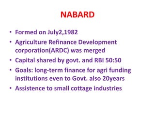 NABARD
• Formed on July2,1982
• Agriculture Refinance Development
corporation(ARDC) was merged
• Capital shared by govt. and RBI 50:50
• Goals: long-term finance for agri funding
institutions even to Govt. also 20years
• Assistence to small cottage industries
 