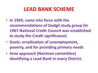 LEAD BANK SCHEME
• In 1969, came into force with the
recommendations of Godgil study group (In
1967 National Credit Council was established
to study the Credit significance)
• Goals: erradication of unemployment,
poverty, and for providing primary needs
• Area approach (Nariman committee)
identifying a Lead Bank in every District.
 