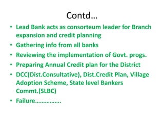 Contd…
• Lead Bank acts as consorteum leader for Branch
expansion and credit planning
• Gathering info from all banks
• Reviewing the implementation of Govt. progs.
• Preparing Annual Credit plan for the District
• DCC(Dist.Consultative), Dist.Credit Plan, Village
Adoption Scheme, State level Bankers
Commt.(SLBC)
• Failure…………….
 