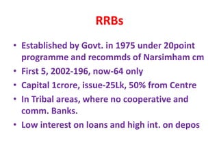 RRBs
• Established by Govt. in 1975 under 20point
programme and recommds of Narsimham cm
• First 5, 2002-196, now-64 only
• Capital 1crore, issue-25Lk, 50% from Centre
• In Tribal areas, where no cooperative and
comm. Banks.
• Low interest on loans and high int. on depos
 