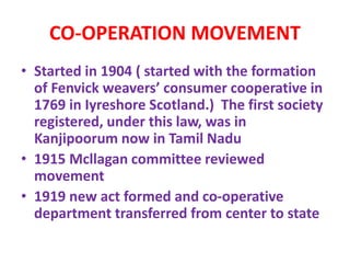 CO-OPERATION MOVEMENT
• Started in 1904 ( started with the formation
of Fenvick weavers’ consumer cooperative in
1769 in Iyreshore Scotland.) The first society
registered, under this law, was in
Kanjipoorum now in Tamil Nadu
• 1915 Mcllagan committee reviewed
movement
• 1919 new act formed and co-operative
department transferred from center to state
 