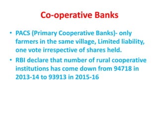 Co-operative Banks
• PACS (Primary Cooperative Banks)- only
farmers in the same village, Limited liability,
one vote irrespective of shares held.
• RBI declare that number of rural cooperative
institutions has come down from 94718 in
2013-14 to 93913 in 2015-16
 