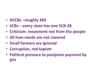 • DCCBs –roughly 360
• SCBs – every state has one SCB-28
• Criticism- movement not from the people
• All loan needs are not covered
• Small farmers are ignored
• Corruption, red-tapism
• Political pressure to postpone payment by
gov
 