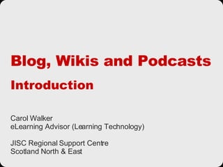 Blog, Wikis and Podcasts Introduction Carol Walker eLearning Advisor (Learning Technology) JISC Regional Support Centre Scotland North & East 