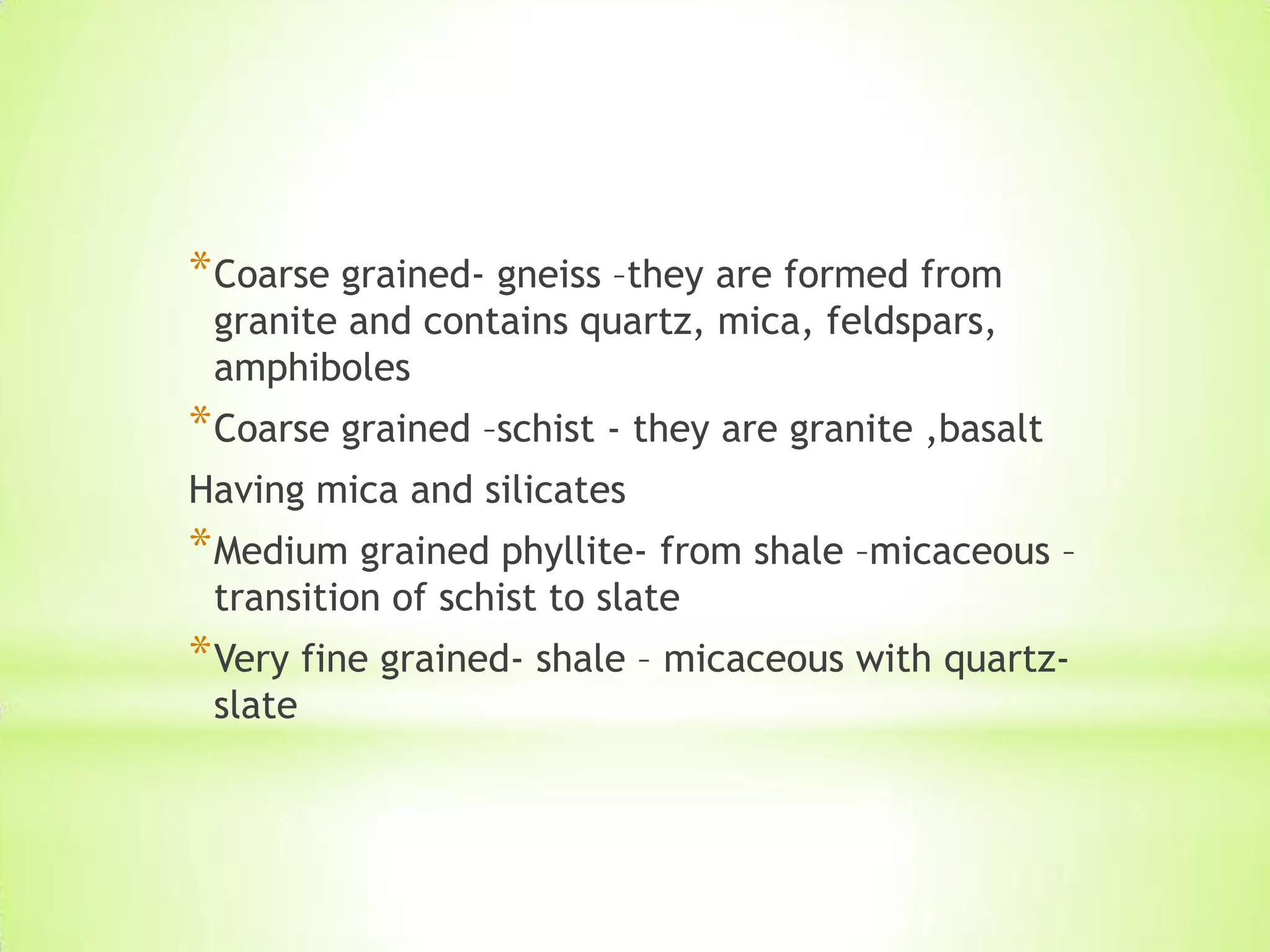 *Coarse grained- gneiss –they are formed from
granite and contains quartz, mica, feldspars,
amphiboles
*Coarse grained –schist - they are granite ,basalt
Having mica and silicates
*Medium grained phyllite- from shale –micaceous –
transition of schist to slate
*Very fine grained- shale – micaceous with quartz-
slate
 