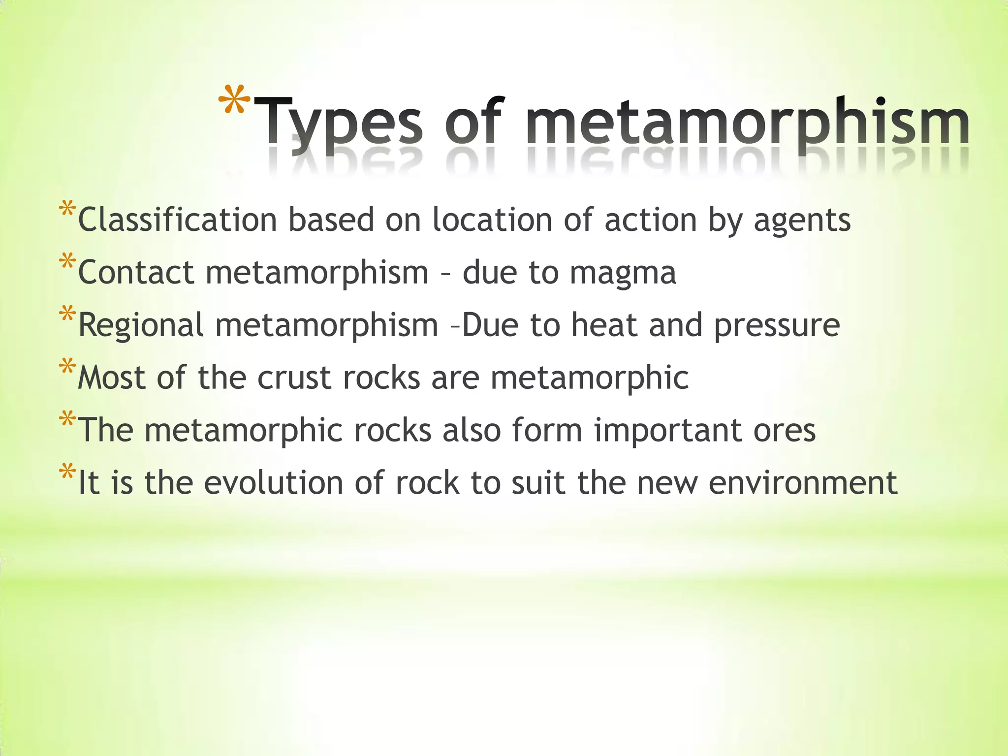 *
*Classification based on location of action by agents
*Contact metamorphism – due to magma
*Regional metamorphism –Due to heat and pressure
*Most of the crust rocks are metamorphic
*The metamorphic rocks also form important ores
*It is the evolution of rock to suit the new environment
 