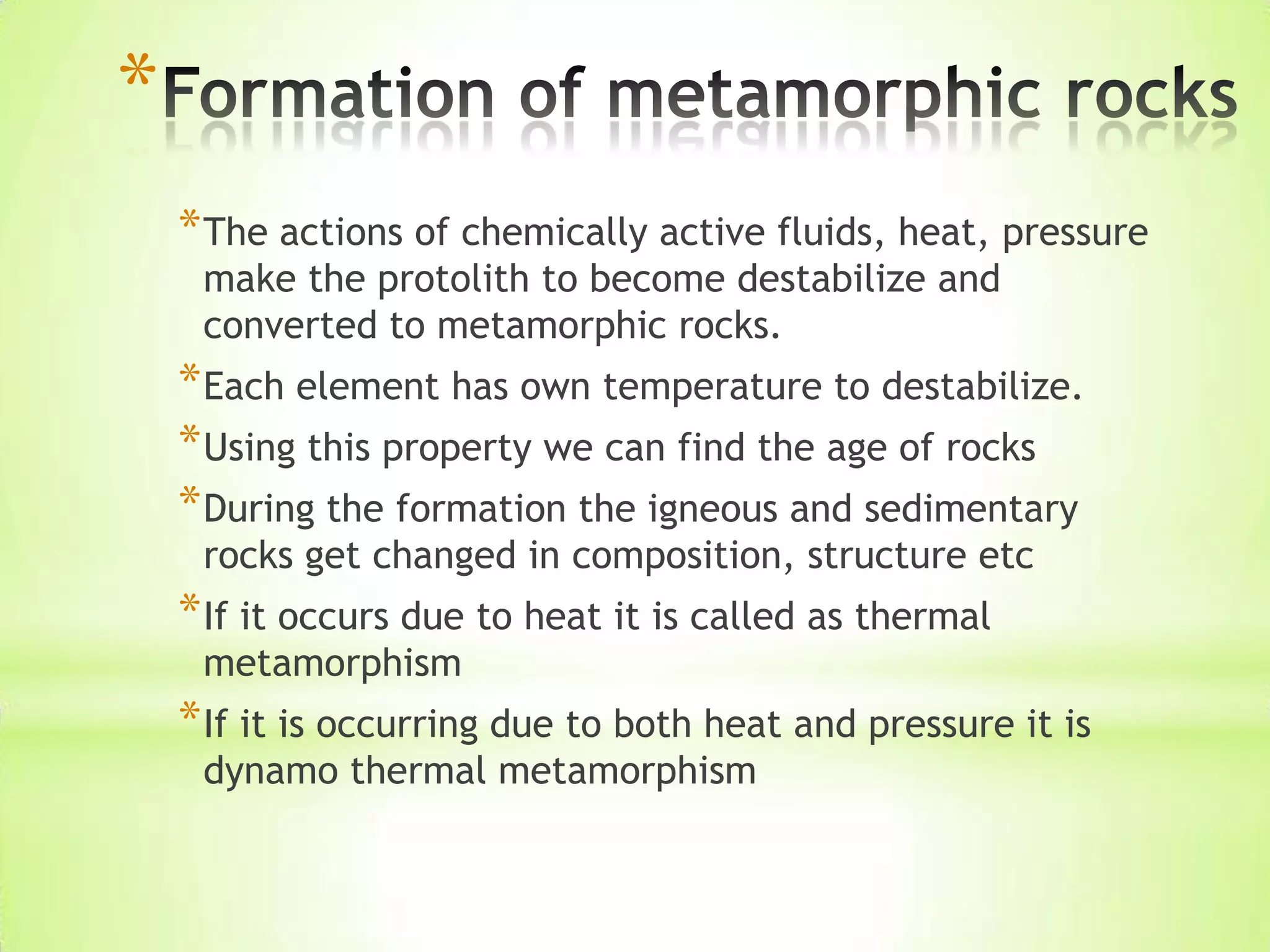 *
*The actions of chemically active fluids, heat, pressure
make the protolith to become destabilize and
converted to metamorphic rocks.
*Each element has own temperature to destabilize.
*Using this property we can find the age of rocks
*During the formation the igneous and sedimentary
rocks get changed in composition, structure etc
*If it occurs due to heat it is called as thermal
metamorphism
*If it is occurring due to both heat and pressure it is
dynamo thermal metamorphism
 