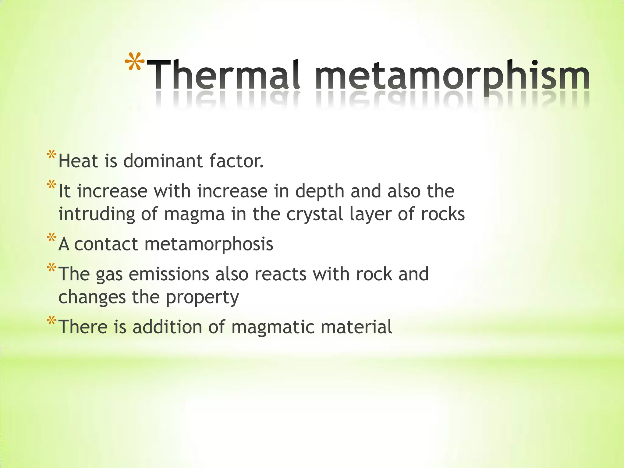 *
*Heat is dominant factor.
*It increase with increase in depth and also the
intruding of magma in the crystal layer of rocks
*A contact metamorphosis
*The gas emissions also reacts with rock and
changes the property
*There is addition of magmatic material
 