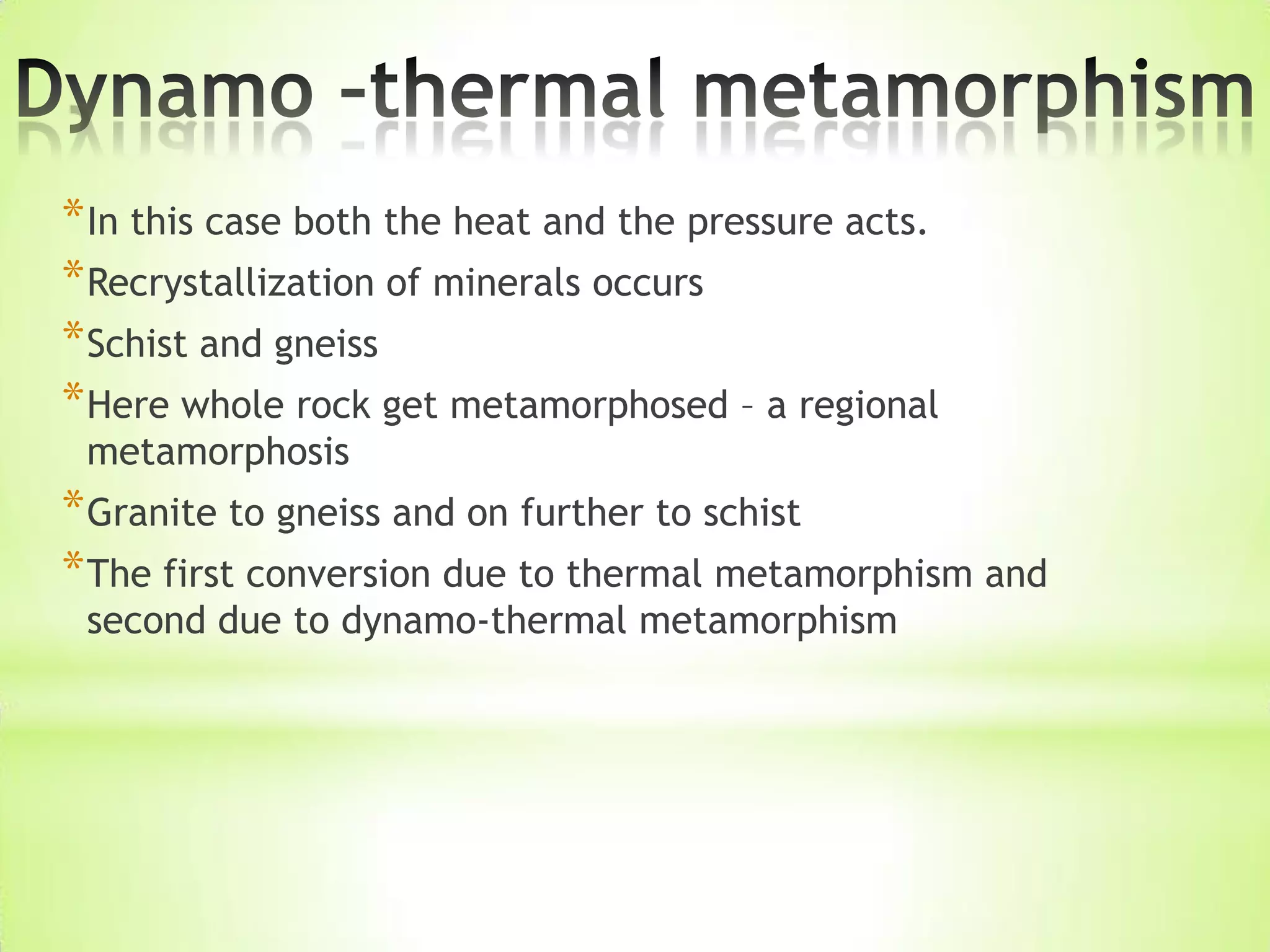 *In this case both the heat and the pressure acts.
*Recrystallization of minerals occurs
*Schist and gneiss
*Here whole rock get metamorphosed – a regional
metamorphosis
*Granite to gneiss and on further to schist
*The first conversion due to thermal metamorphism and
second due to dynamo-thermal metamorphism
 