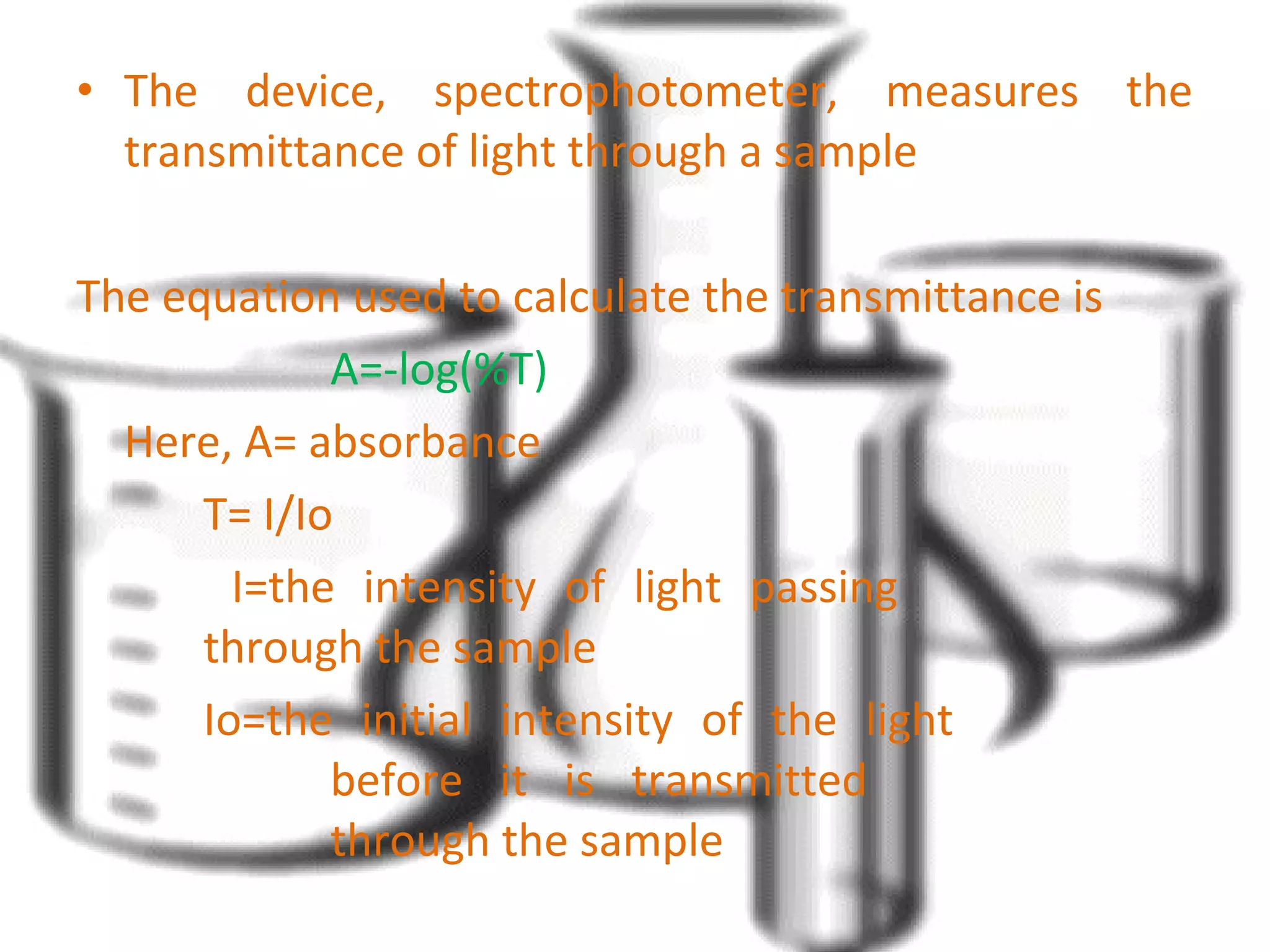 • The device, spectrophotometer, measures the 
transmittance of light through a sample 
The equation used to calculate the transmittance is 
A=-log(%T) 
Here, A= absorbance 
T= I/Io 
I=the intensity of light passing 
through the sample 
Io=the initial intensity of the light 
before it is transmitted 
through the sample 
 