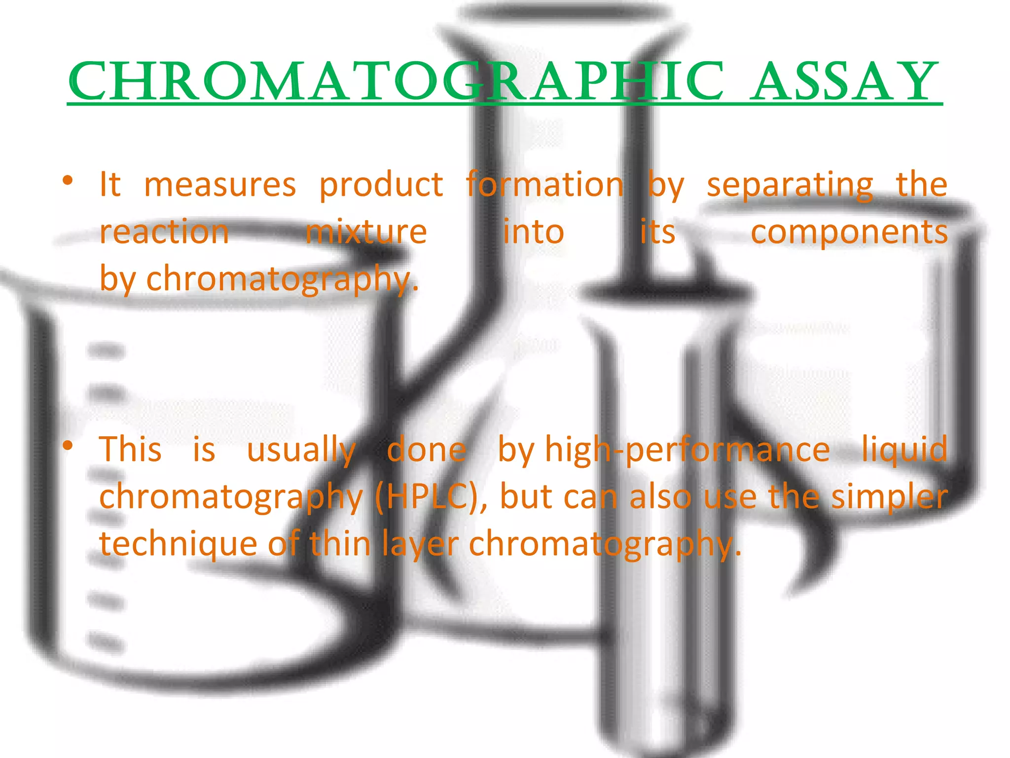 ChromatographiC assay 
• It measures product formation by separating the 
reaction mixture into its components 
by chromatography. 
• This is usually done by high-performance liquid 
chromatography (HPLC), but can also use the simpler 
technique of thin layer chromatography. 
 