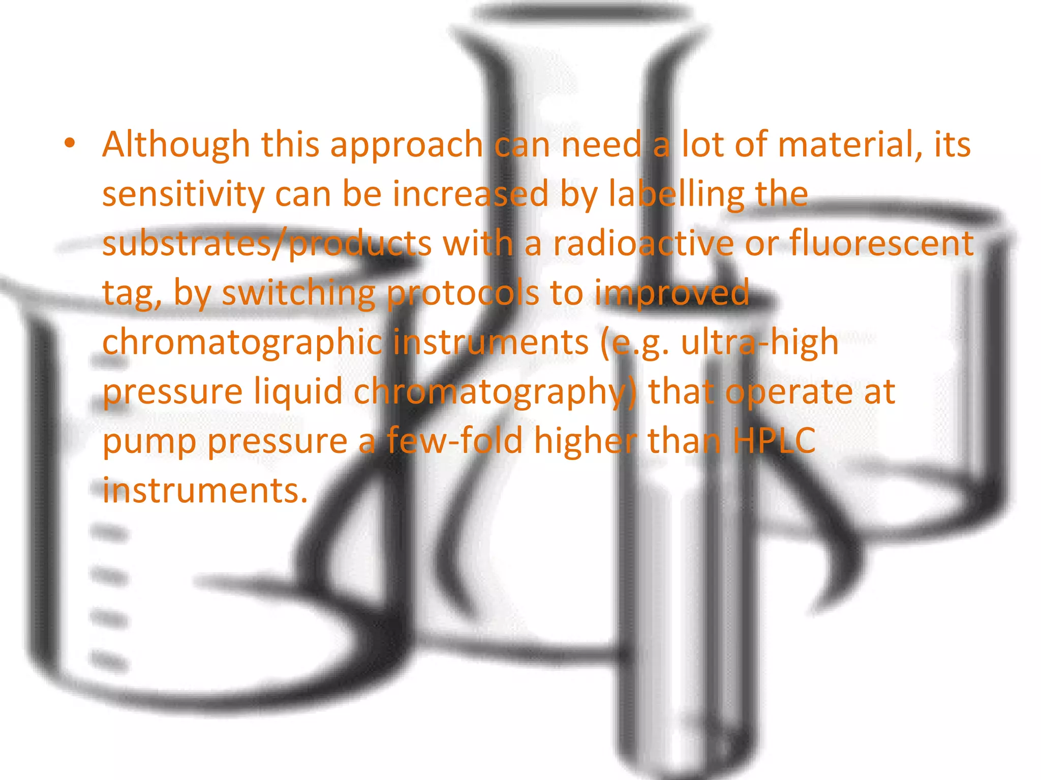 • Although this approach can need a lot of material, its 
sensitivity can be increased by labelling the 
substrates/products with a radioactive or fluorescent 
tag, by switching protocols to improved 
chromatographic instruments (e.g. ultra-high 
pressure liquid chromatography) that operate at 
pump pressure a few-fold higher than HPLC 
instruments. 
 