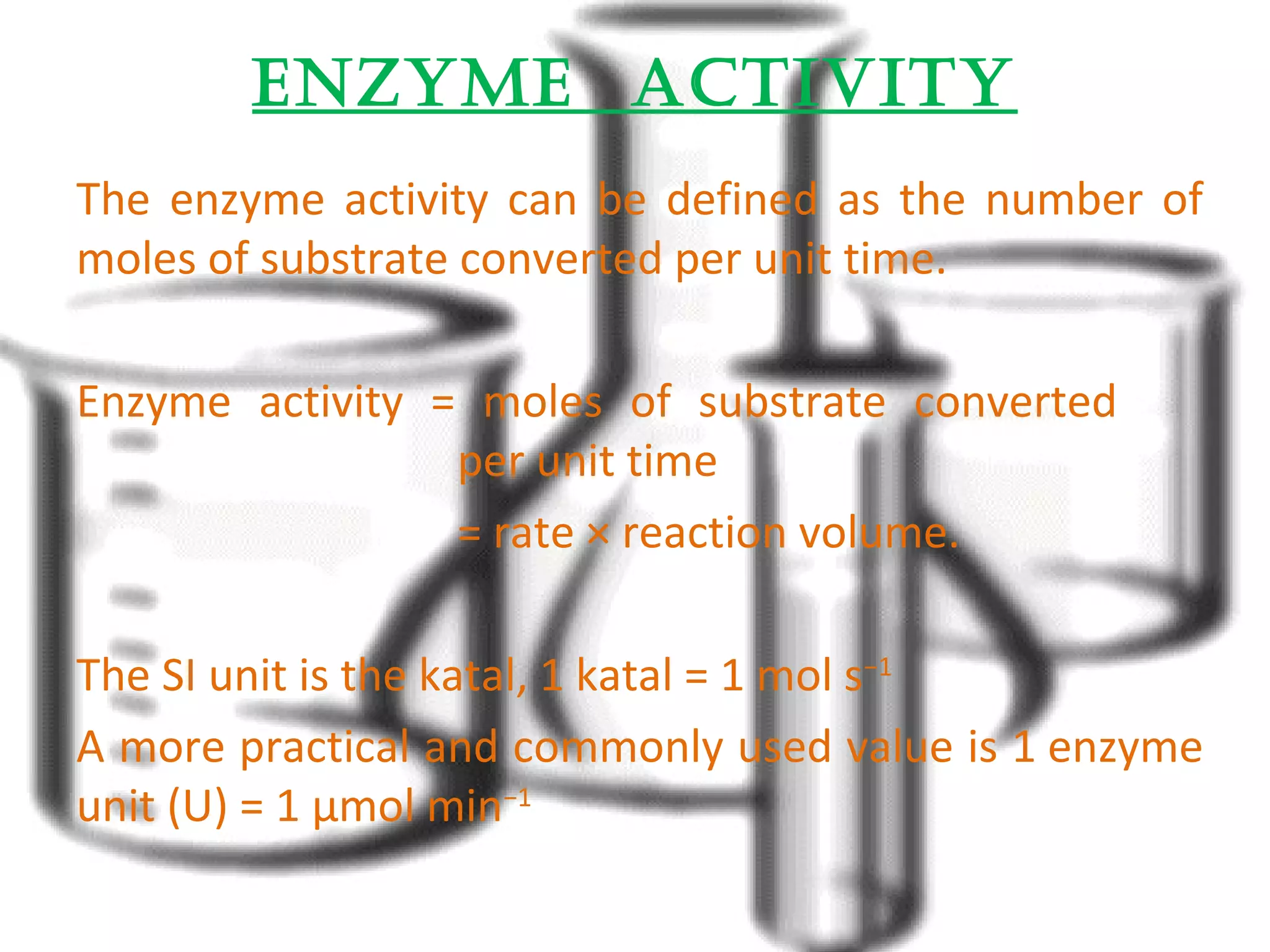 EnzymE activity 
The enzyme activity can be defined as the number of 
moles of substrate converted per unit time. 
Enzyme activity = moles of substrate converted 
per unit time 
= rate × reaction volume. 
The SI unit is the katal, 1 katal = 1 mol s−1 
A more practical and commonly used value is 1 enzyme 
unit (U) = 1 μmol min−1 
 