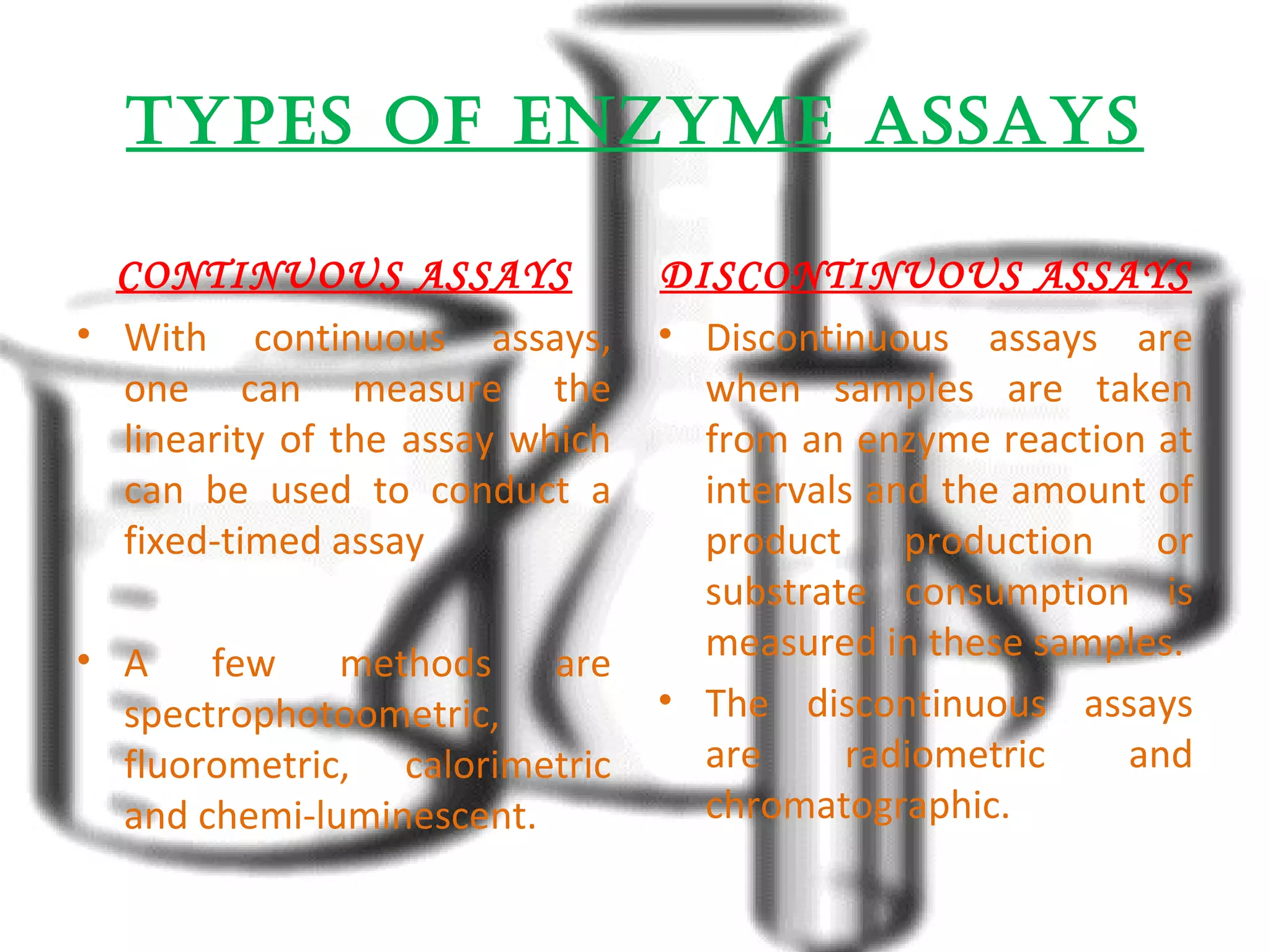 tyPEs OF EnzymE assays 
CONTINUOUS ASSAYS 
• With continuous assays, 
one can measure the 
linearity of the assay which 
can be used to conduct a 
fixed-timed assay 
• A few methods are 
spectrophotoometric, 
fluorometric, calorimetric 
and chemi-luminescent. 
DISCONTINUOUS ASSAYS 
• Discontinuous assays are 
when samples are taken 
from an enzyme reaction at 
intervals and the amount of 
product production or 
substrate consumption is 
measured in these samples. 
• The discontinuous assays 
are radiometric and 
chromatographic. 
 